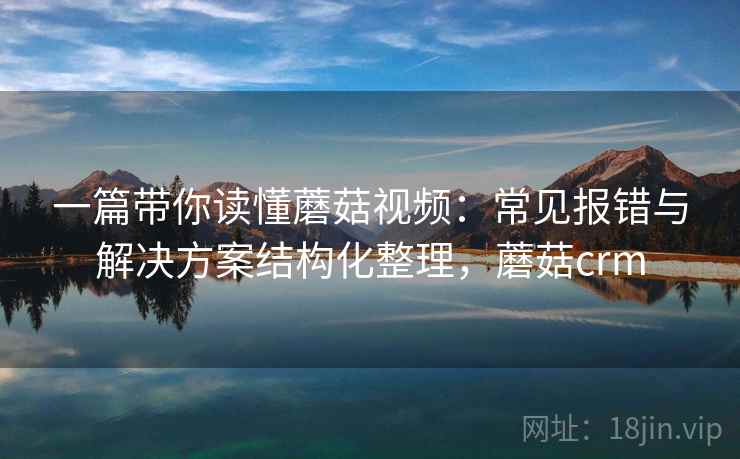 一篇带你读懂蘑菇视频：常见报错与解决方案结构化整理，蘑菇crm