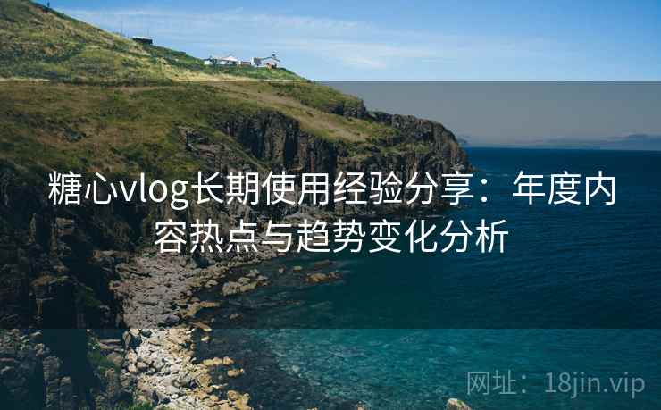 糖心vlog长期使用经验分享：年度内容热点与趋势变化分析