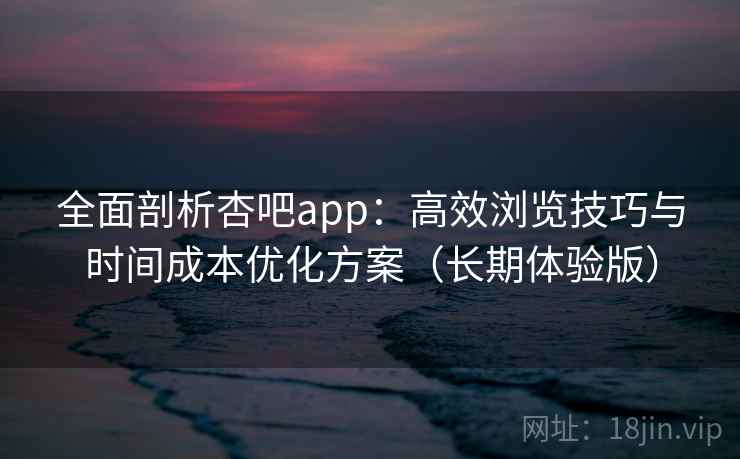 全面剖析杏吧app：高效浏览技巧与时间成本优化方案（长期体验版）
