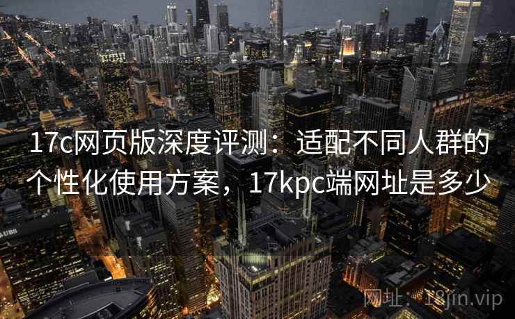17c网页版深度评测：适配不同人群的个性化使用方案，17kpc端网址是多少