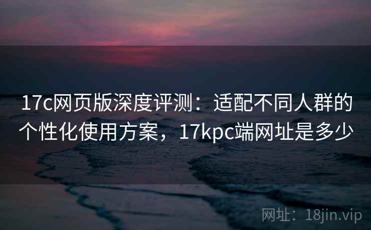17c网页版深度评测：适配不同人群的个性化使用方案，17kpc端网址是多少