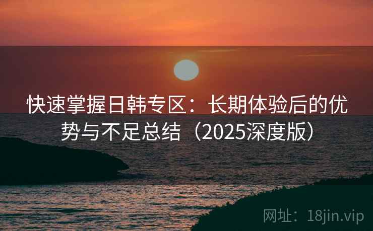 快速掌握日韩专区：长期体验后的优势与不足总结（2025深度版）