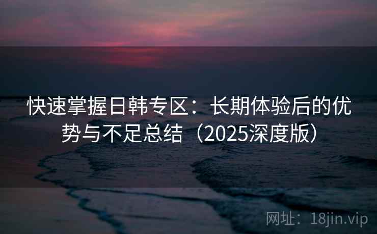 快速掌握日韩专区：长期体验后的优势与不足总结（2025深度版）