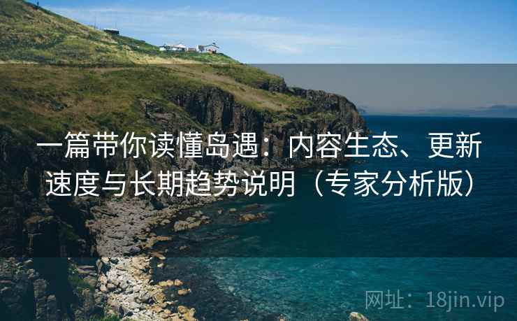 一篇带你读懂岛遇：内容生态、更新速度与长期趋势说明（专家分析版）