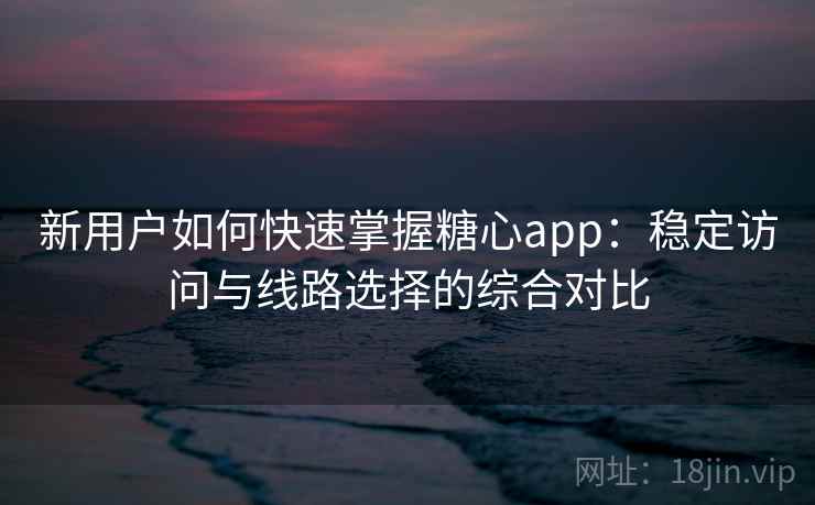 新用户如何快速掌握糖心app：稳定访问与线路选择的综合对比
