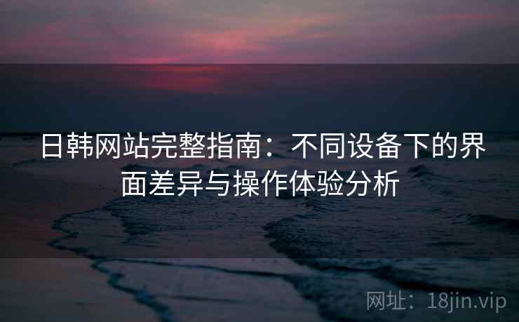 日韩网站完整指南：不同设备下的界面差异与操作体验分析