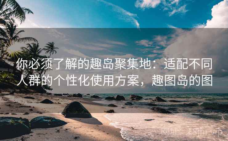你必须了解的趣岛聚集地：适配不同人群的个性化使用方案，趣图岛的图