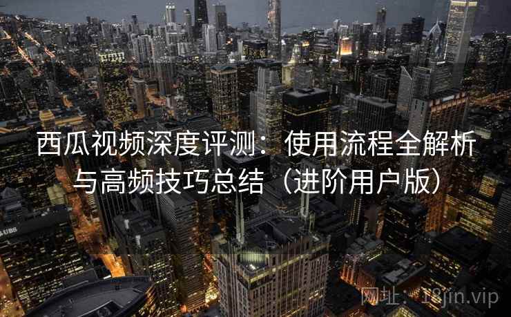 西瓜视频深度评测：使用流程全解析与高频技巧总结（进阶用户版）
