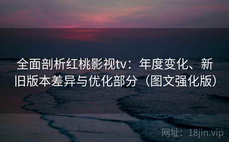 全面剖析红桃影视tv：年度变化、新旧版本差异与优化部分（图文强化版）