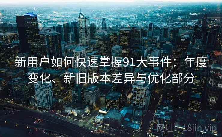 新用户如何快速掌握91大事件：年度变化、新旧版本差异与优化部分