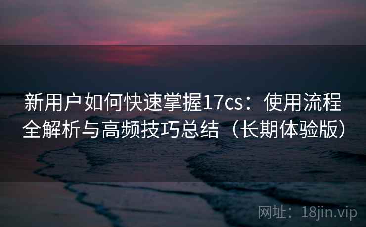 新用户如何快速掌握17cs：使用流程全解析与高频技巧总结（长期体验版）