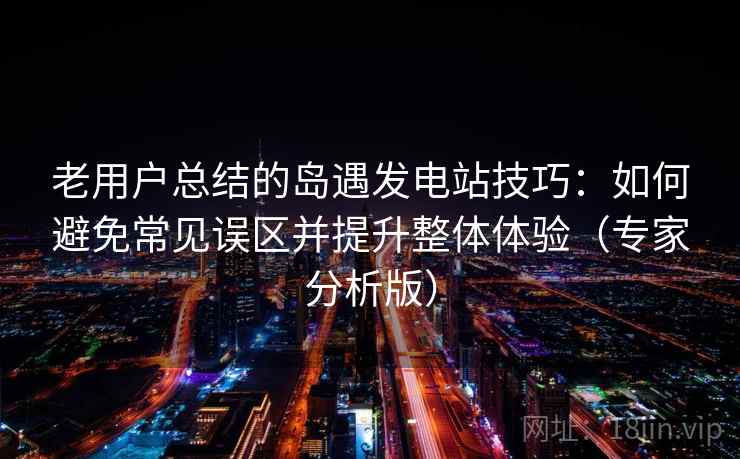 老用户总结的岛遇发电站技巧：如何避免常见误区并提升整体体验（专家分析版）