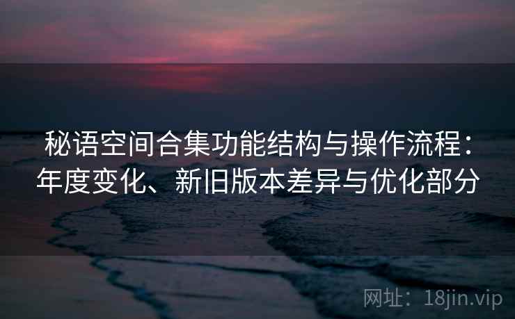 秘语空间合集功能结构与操作流程:年度变化、新旧版本差异与优化部分 秘语空间合集功能结构与操作流程:年度变化、新旧版本差异与优化部分