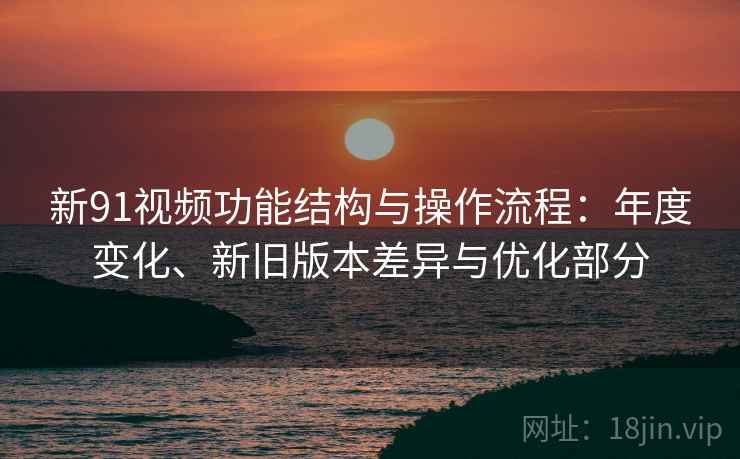 新91视频功能结构与操作流程：年度变化、新旧版本差异与优化部分