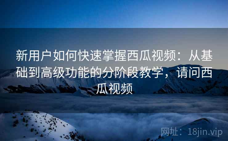 新用户如何快速掌握西瓜视频:从基础到高级功能的分阶段教学,请问西瓜视频 新用户如何快速掌握西瓜视频:从基础到高级功能的分阶段教学,请问西瓜视频