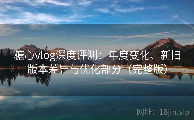 糖心vlog深度评测：年度变化、新旧版本差异与优化部分（完整版）