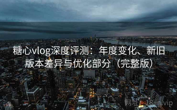 糖心vlog深度评测：年度变化、新旧版本差异与优化部分（完整版）
