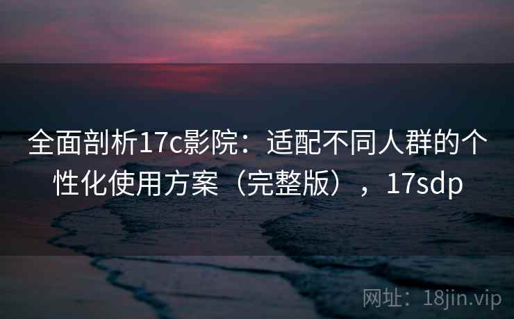 全面剖析17c影院：适配不同人群的个性化使用方案（完整版），17sdp
