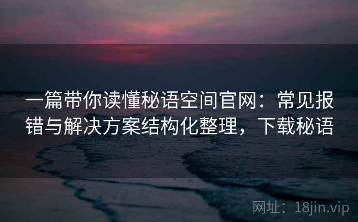 一篇带你读懂秘语空间官网：常见报错与解决方案结构化整理，下载秘语