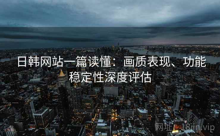 日韩网站一篇读懂：画质表现、功能稳定性深度评估