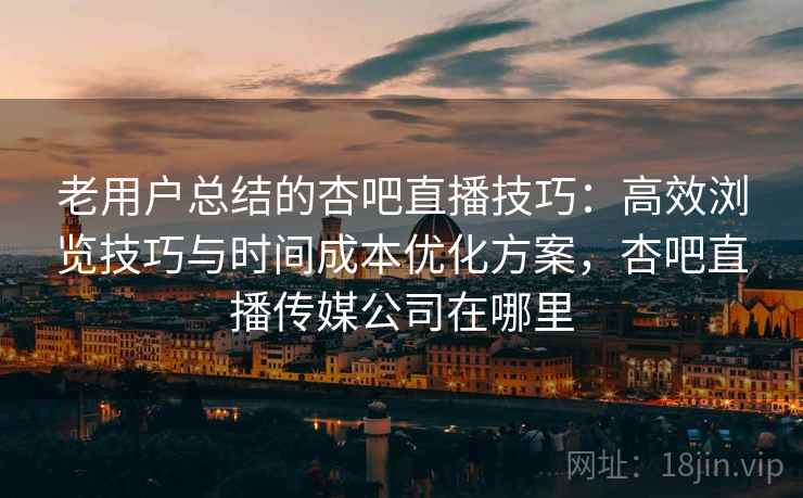 老用户总结的杏吧直播技巧：高效浏览技巧与时间成本优化方案，杏吧直播传媒公司在哪里