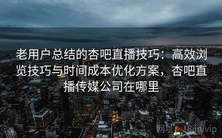 老用户总结的杏吧直播技巧:高效浏览技巧与时间成本优化方案,杏吧直播传媒公司在哪里 老用户总结的杏吧直播技巧:高效浏览技巧与时间成本优化方案,杏吧直播传媒公司在哪里