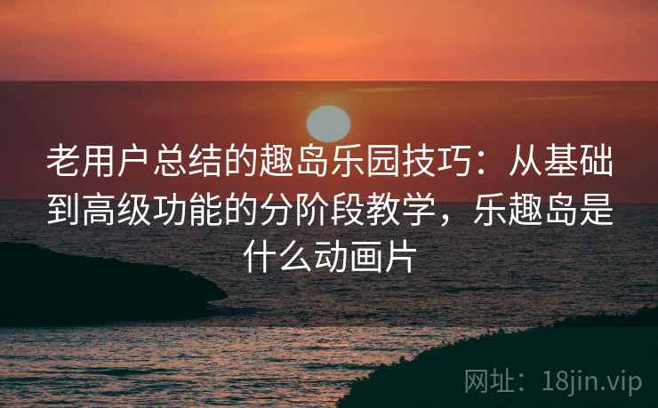 老用户总结的趣岛乐园技巧：从基础到高级功能的分阶段教学，乐趣岛是什么动画片