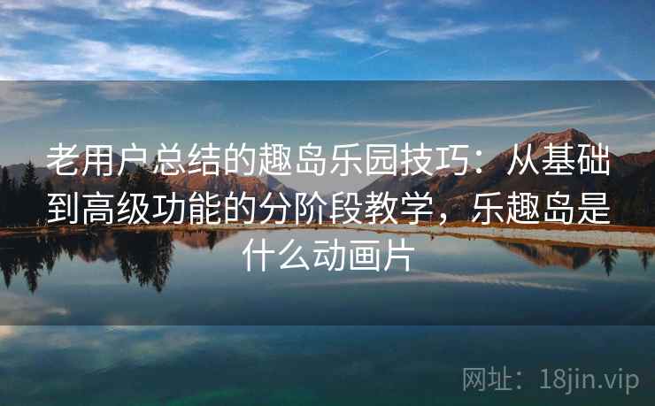 老用户总结的趣岛乐园技巧：从基础到高级功能的分阶段教学，乐趣岛是什么动画片