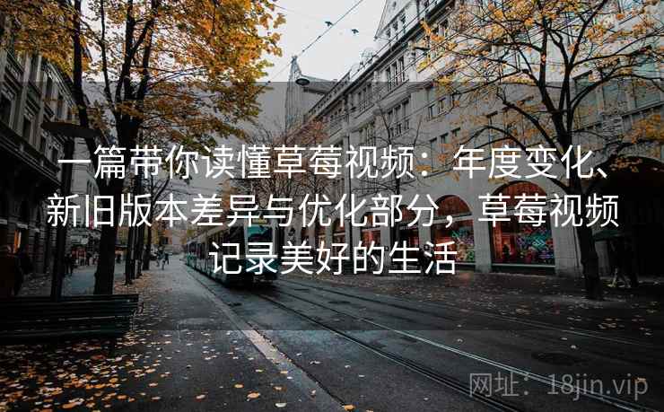 一篇带你读懂草莓视频：年度变化、新旧版本差异与优化部分，草莓视频记录美好的生活