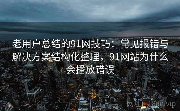 老用户总结的91网技巧：常见报错与解决方案结构化整理，91网站为什么会播放错误