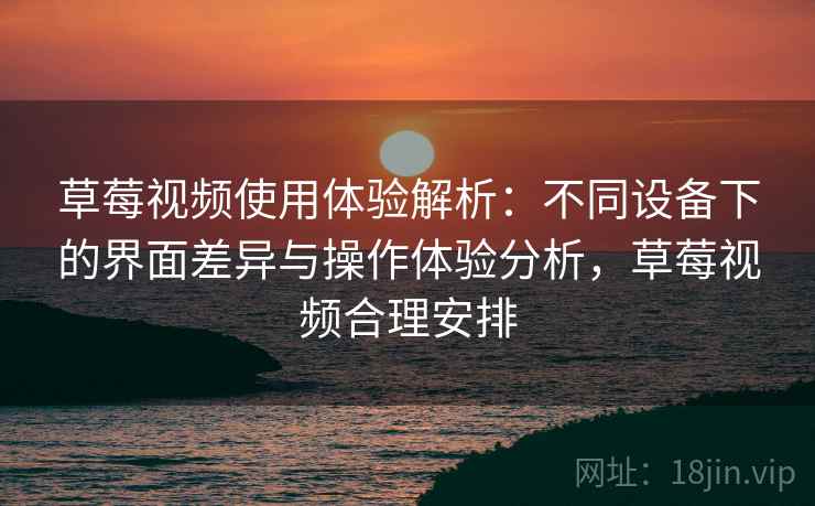 草莓视频使用体验解析：不同设备下的界面差异与操作体验分析，草莓视频合理安排
