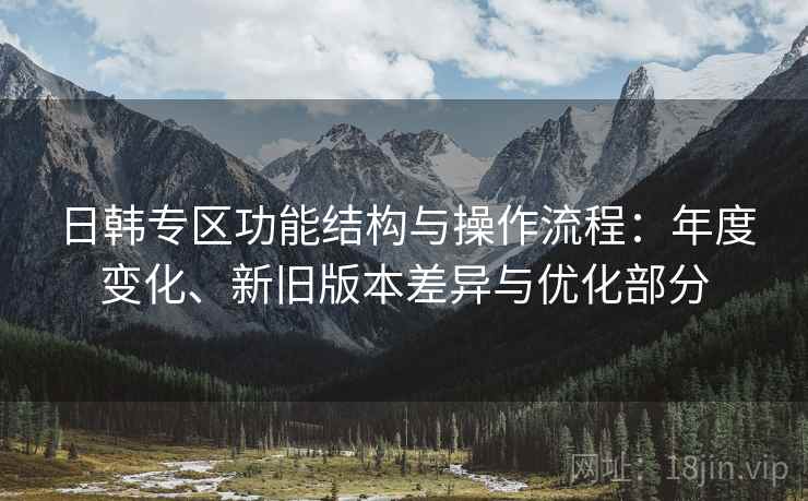 日韩专区功能结构与操作流程:年度变化、新旧版本差异与优化部分 日韩专区功能结构与操作流程:年度变化、新旧版本差异与优化部分