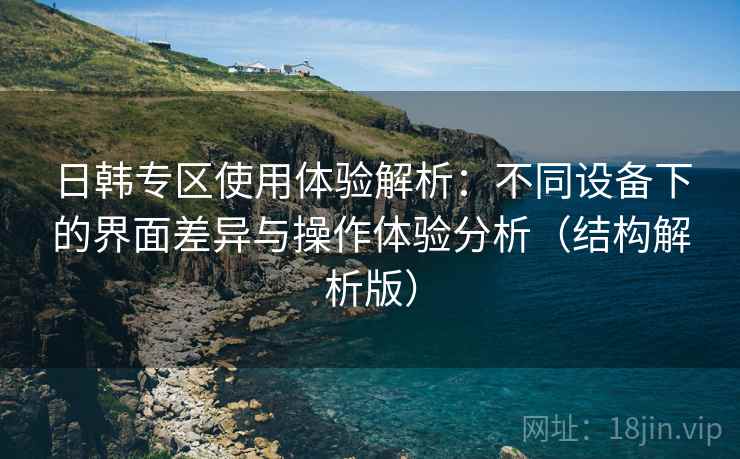 日韩专区使用体验解析：不同设备下的界面差异与操作体验分析（结构解析版）