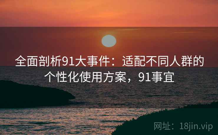 全面剖析91大事件:适配不同人群的个性化使用方案,91事宜 全面剖析91大事件:适配不同人群的个性化使用方案,91事宜