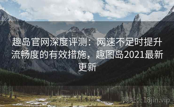 趣岛官网深度评测：网速不足时提升流畅度的有效措施，趣图岛2021最新更新