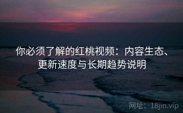 你必须了解的红桃视频：内容生态、更新速度与长期趋势说明