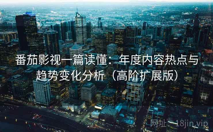 番茄影视一篇读懂：年度内容热点与趋势变化分析（高阶扩展版）