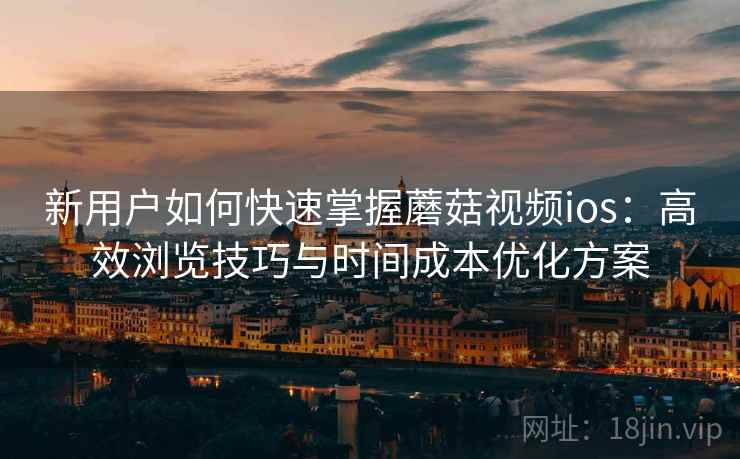 新用户如何快速掌握蘑菇视频ios:高效浏览技巧与时间成本优化方案 新用户如何快速掌握蘑菇视频ios:高效浏览技巧与时间成本优化方案