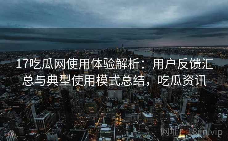 17吃瓜网使用体验解析：用户反馈汇总与典型使用模式总结，吃瓜资讯