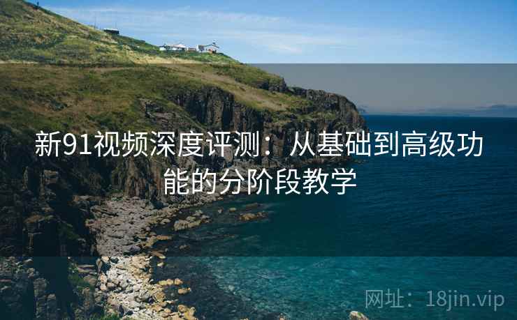 新91视频深度评测：从基础到高级功能的分阶段教学