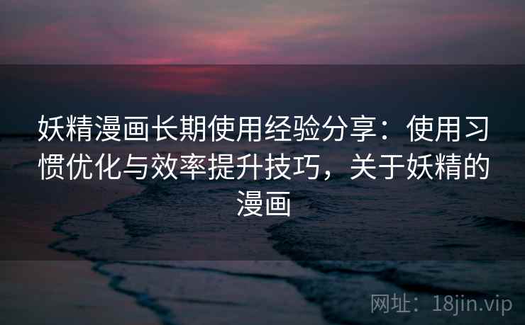 妖精漫画长期使用经验分享：使用习惯优化与效率提升技巧，关于妖精的漫画