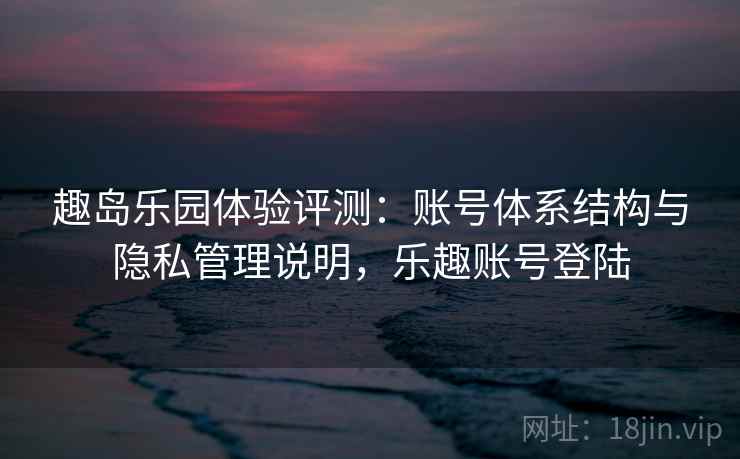 趣岛乐园体验评测:账号体系结构与隐私管理说明,乐趣账号登陆 趣岛乐园体验评测:账号体系结构与隐私管理说明,乐趣账号登陆