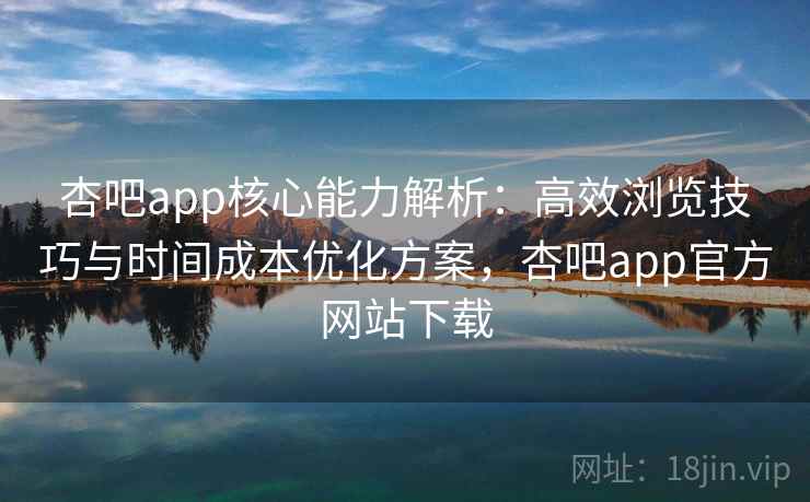 杏吧app核心能力解析：高效浏览技巧与时间成本优化方案，杏吧app官方网站下载