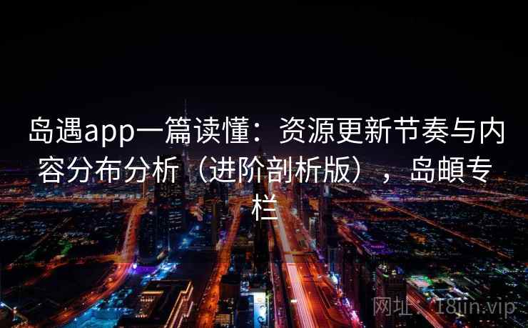 岛遇app一篇读懂：资源更新节奏与内容分布分析（进阶剖析版），岛頔专栏