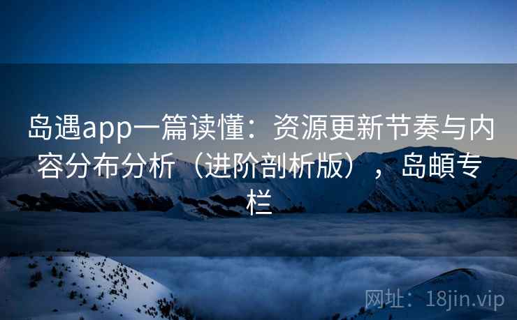 岛遇app一篇读懂:资源更新节奏与内容分布分析(进阶剖析版),岛頔专栏 岛遇app一篇读懂:资源更新节奏与内容分布分析(进阶剖析版),岛頔专栏