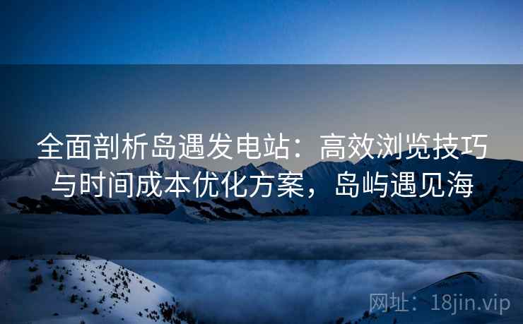 全面剖析岛遇发电站:高效浏览技巧与时间成本优化方案,岛屿遇见海 全面剖析岛遇发电站:高效浏览技巧与时间成本优化方案,岛屿遇见海