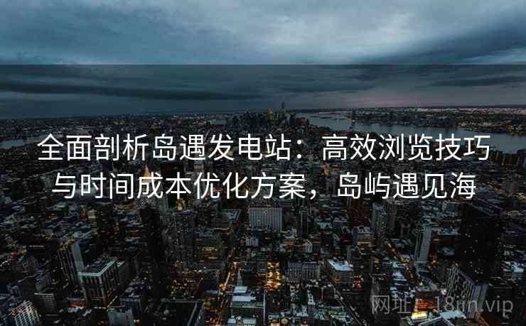 全面剖析岛遇发电站：高效浏览技巧与时间成本优化方案，岛屿遇见海