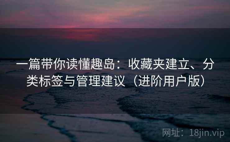 一篇带你读懂趣岛:收藏夹建立、分类标签与管理建议(进阶用户版) 一篇带你读懂趣岛:收藏夹建立、分类标签与管理建议(进阶用户版)