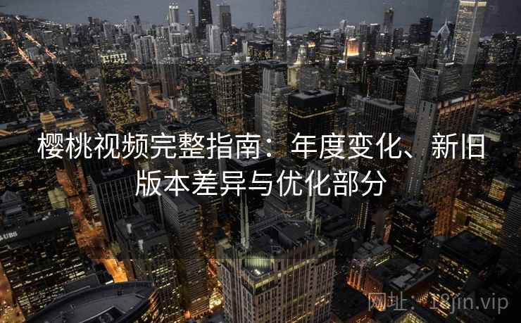樱桃视频完整指南:年度变化、新旧版本差异与优化部分 樱桃视频完整指南:年度变化、新旧版本差异与优化部分