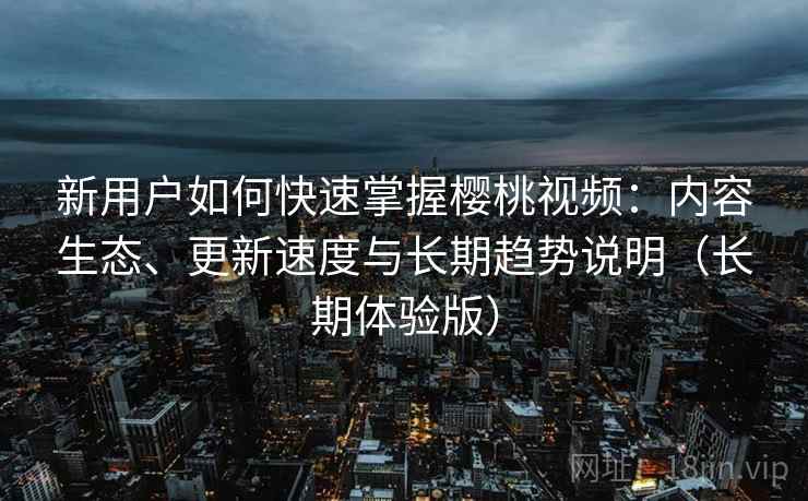 新用户如何快速掌握樱桃视频：内容生态、更新速度与长期趋势说明（长期体验版）